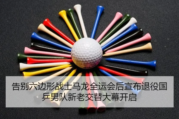 告别六边形战士马龙全运会后宣布退役国乒男队新老交替大幕开启